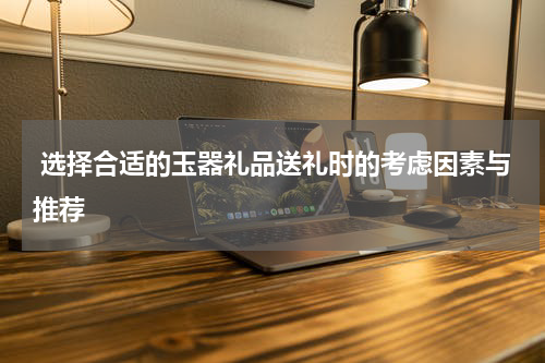  选择合适的玉器礼品送礼时的考虑因素与推荐