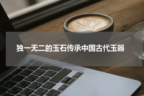  独一无二的玉石传承中国古代玉器