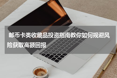  邮币卡类收藏品投资指南教你如何规避风险获取高额回报