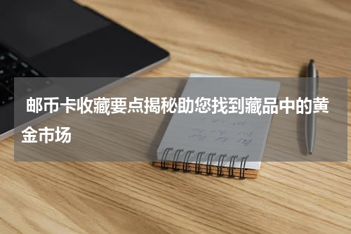  邮币卡收藏要点揭秘助您找到藏品中的黄金市场