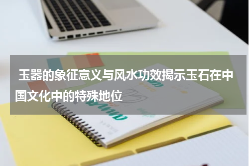  玉器的象征意义与风水功效揭示玉石在中国文化中的特殊地位
