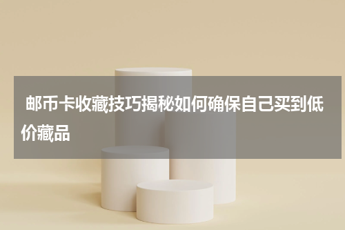  邮币卡收藏技巧揭秘如何确保自己买到低价藏品