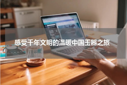  感受千年文明的温暖中国玉器之旅