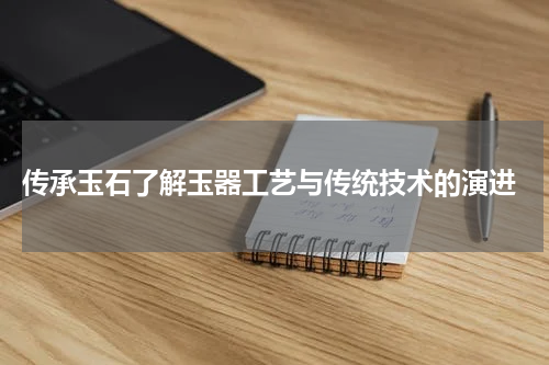  传承玉石了解玉器工艺与传统技术的演进