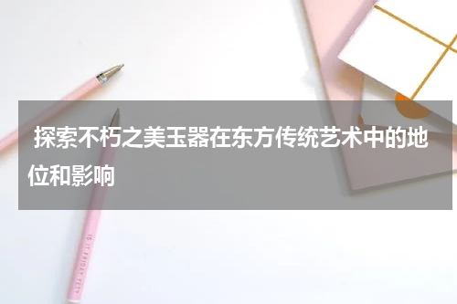  探索不朽之美玉器在东方传统艺术中的地位和影响