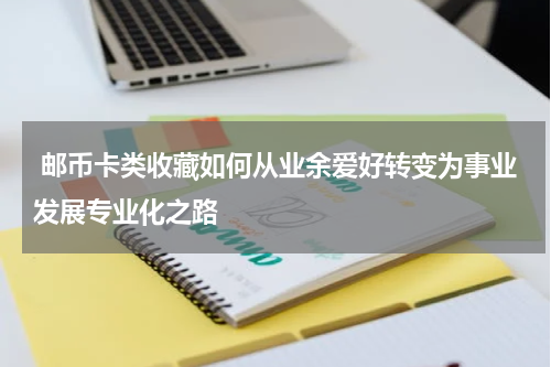  邮币卡类收藏如何从业余爱好转变为事业发展专业化之路