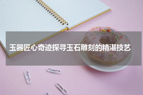  玉器匠心奇迹探寻玉石雕刻的精湛技艺