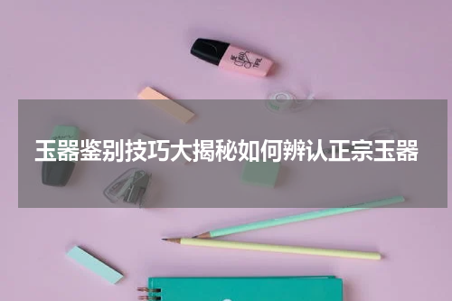玉器鉴别技巧大揭秘如何辨认正宗玉器