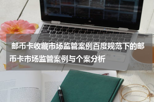  邮币卡收藏市场监管案例百度规范下的邮币卡市场监管案例与个案分析