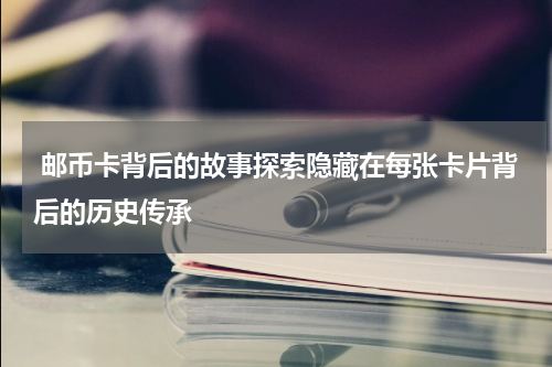  邮币卡背后的故事探索隐藏在每张卡片背后的历史传承