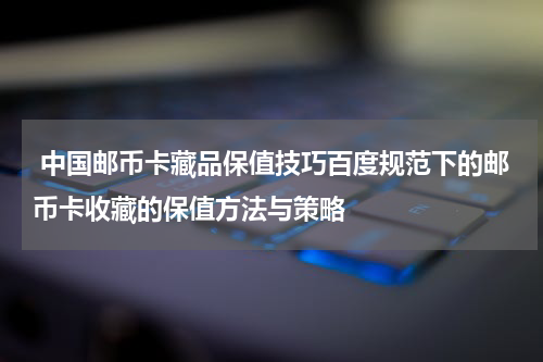  中国邮币卡藏品保值技巧百度规范下的邮币卡收藏的保值方法与策略