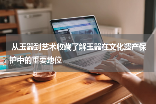  从玉器到艺术收藏了解玉器在文化遗产保护中的重要地位