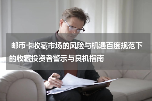  邮币卡收藏市场的风险与机遇百度规范下的收藏投资者警示与良机指南