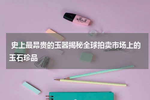  史上最昂贵的玉器揭秘全球拍卖市场上的玉石珍品