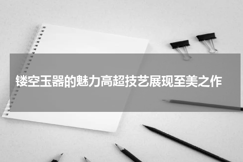  镂空玉器的魅力高超技艺展现至美之作