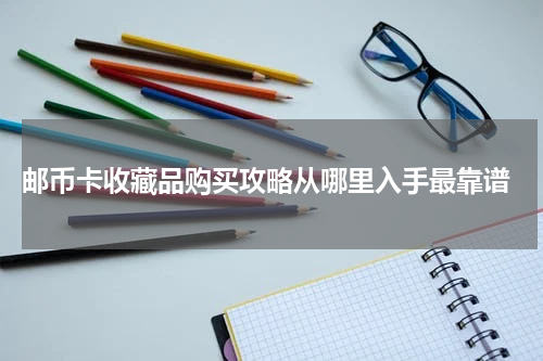  邮币卡收藏品购买攻略从哪里入手最靠谱