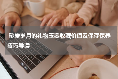  珍爱岁月的礼物玉器收藏价值及保存保养技巧导读