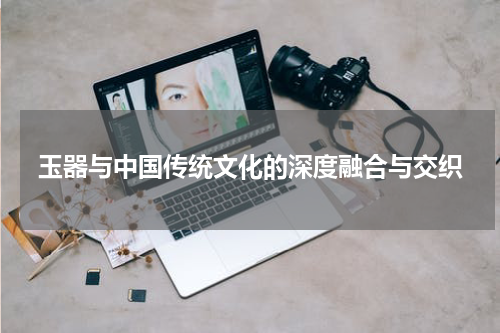 玉器与中国传统文化的深度融合与交织