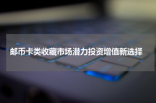  邮币卡类收藏市场潜力投资增值新选择