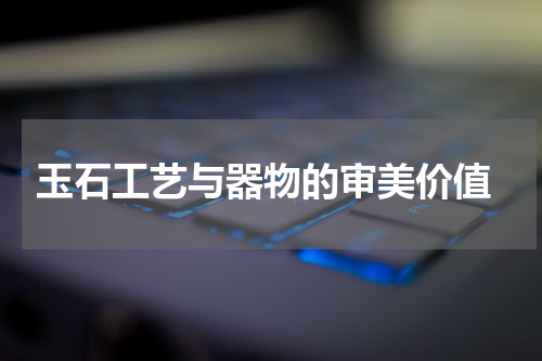  玉石工艺与器物的审美价值