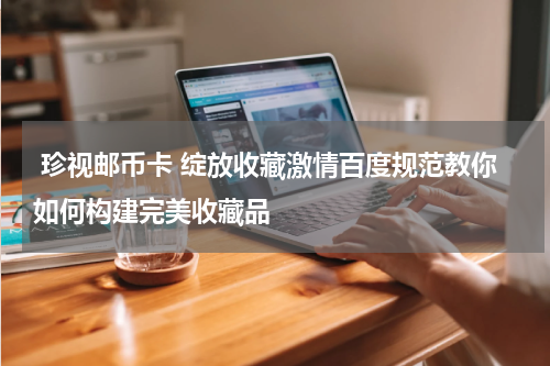  珍视邮币卡 绽放收藏激情百度规范教你如何构建完美收藏品