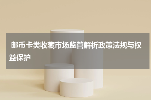  邮币卡类收藏市场监管解析政策法规与权益保护