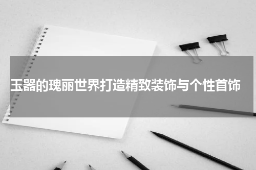  玉器的瑰丽世界打造精致装饰与个性首饰