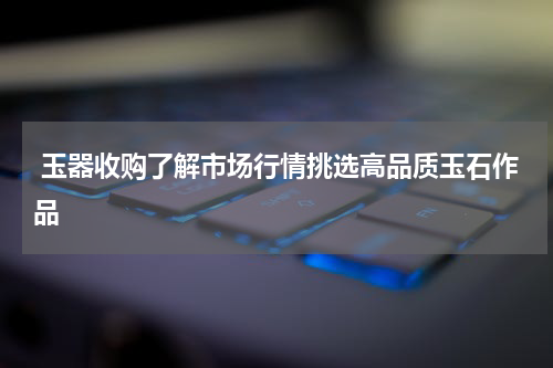  玉器收购了解市场行情挑选高品质玉石作品
