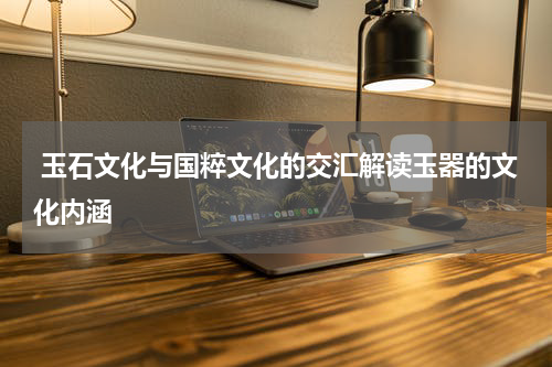  玉石文化与国粹文化的交汇解读玉器的文化内涵  