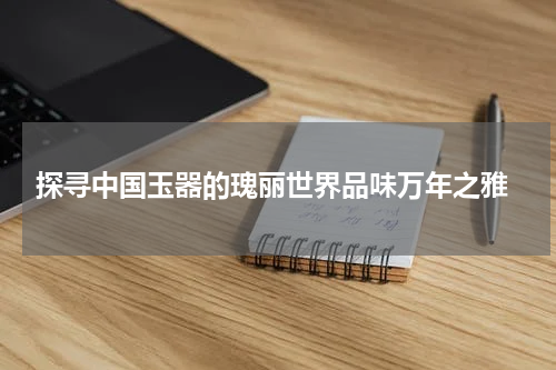  探寻中国玉器的瑰丽世界品味万年之雅