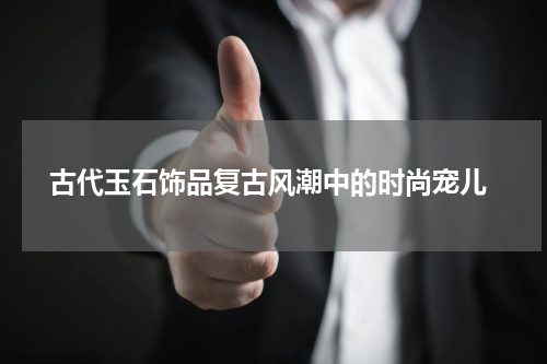  古代玉石饰品复古风潮中的时尚宠儿