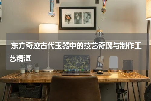  东方奇迹古代玉器中的技艺奇瑰与制作工艺精湛
