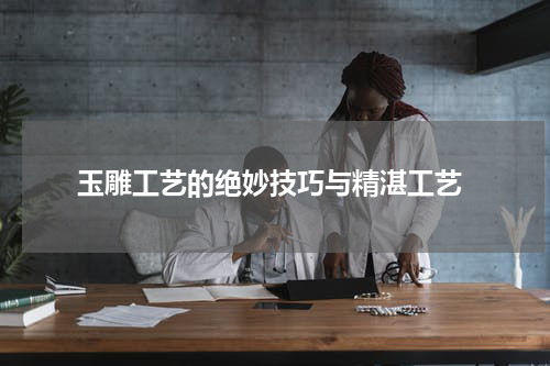  玉雕工艺的绝妙技巧与精湛工艺