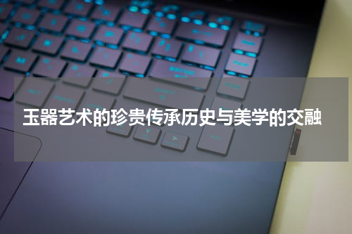  玉器艺术的珍贵传承历史与美学的交融