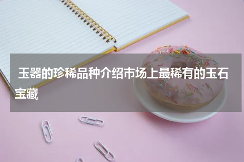  玉器的珍稀品种介绍市场上最稀有的玉石宝藏