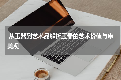  从玉器到艺术品解析玉器的艺术价值与审美观