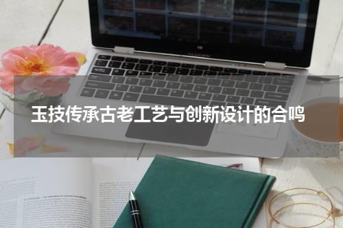  玉技传承古老工艺与创新设计的合鸣