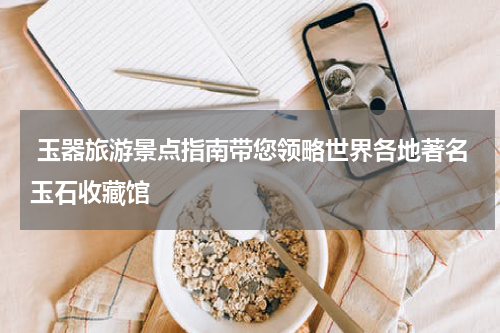  玉器旅游景点指南带您领略世界各地著名玉石收藏馆