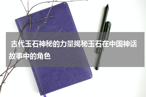  古代玉石神秘的力量揭秘玉石在中国神话故事中的角色