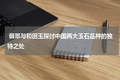  翡翠与和田玉探讨中国两大玉石品种的独特之处