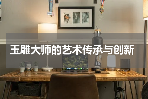  玉雕大师的艺术传承与创新