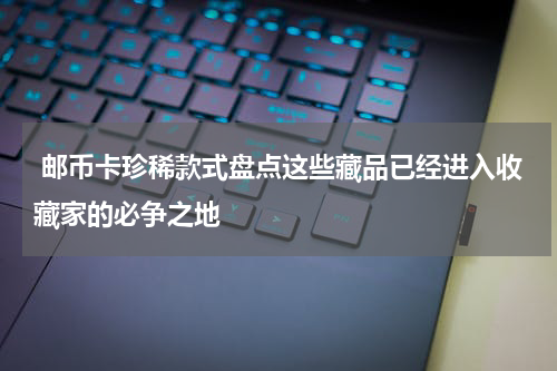  邮币卡珍稀款式盘点这些藏品已经进入收藏家的必争之地