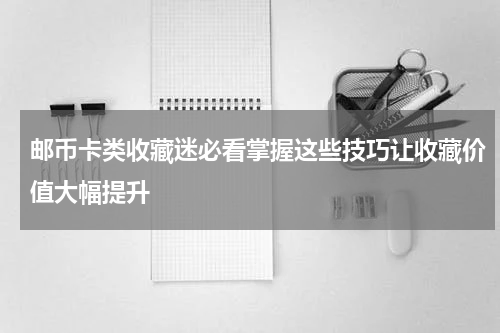 邮币卡类收藏迷必看掌握这些技巧让收藏价值大幅提升