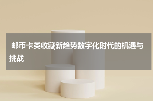  邮币卡类收藏新趋势数字化时代的机遇与挑战