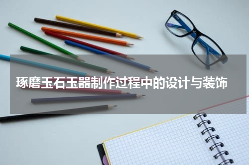  琢磨玉石玉器制作过程中的设计与装饰