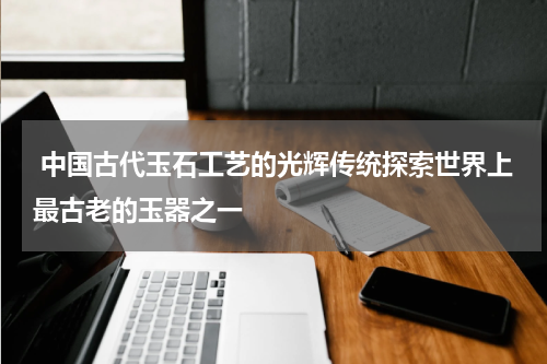  中国古代玉石工艺的光辉传统探索世界上最古老的玉器之一