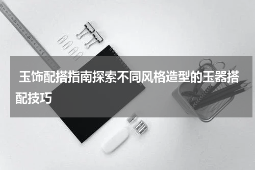 玉饰配搭指南探索不同风格造型的玉器搭配技巧