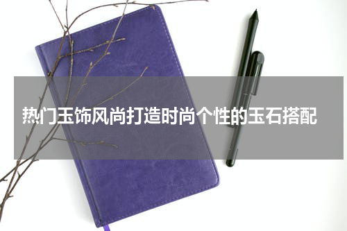  热门玉饰风尚打造时尚个性的玉石搭配