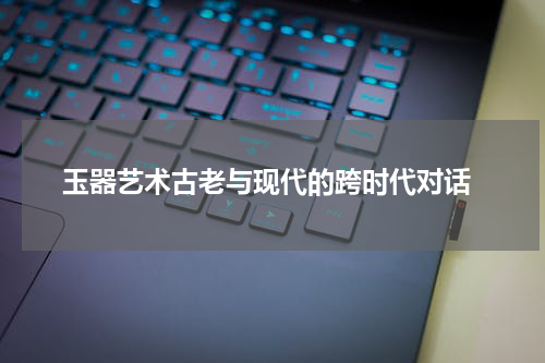  玉器艺术古老与现代的跨时代对话