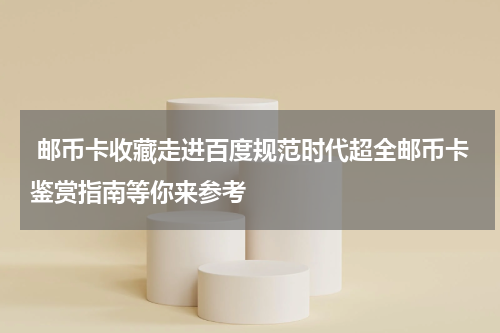  邮币卡收藏走进百度规范时代超全邮币卡鉴赏指南等你来参考